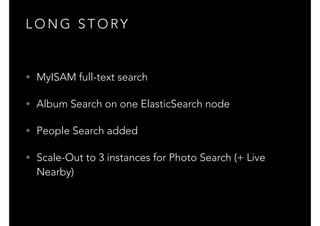 L O N G S T O RY
• MyISAM full-text search
• Album Search on one ElasticSearch node
• People Search added
• Scale-Out to 3 instances for Photo Search (+ Live
Nearby)
 