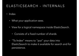 E L A S T I C S E A R C H - I N T E R N A L S
• Index
• What your application sees.
• View for a logical namespace inside ElasticSearch.
• Consists of a fixed number of shards
• “To Index” means to “put” your data into
ElasticSearch to make it available for search and for
persistence.
 