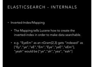 E L A S T I C S E A R C H - I N T E R N A L S
• Inverted-Index/Mapping
• The Mapping tells Lucene how to create the
inverted-index in order to make data searchable.
• e.g. “EyeEm” as an nGram{2,3} gets “indexed” as
[“Ey”,”ye”,”eE”,”Em”,”Eye”,”yeE”,”eEm”], 
“yeah” would be [“ye”,”ah”,”yea”, “eah”]
 