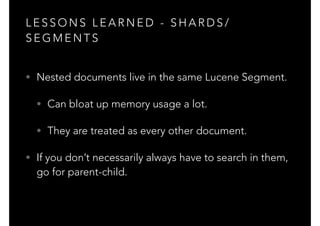 L E S S O N S L E A R N E D - S H A R D S /
S E G M E N T S
• Nested documents live in the same Lucene Segment.
• Can bloat up memory usage a lot.
• They are treated as every other document.
• If you don’t necessarily always have to search in them,
go for parent-child.
 