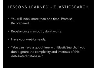 L E S S O N S L E A R N E D - E L A S T I C S E A R C H
• You will index more than one time. Promise. 
Be prepared.
• Rebalancing is smooth, don’t worry.
• Have your metrics ready.
• “You can have a good time with ElasticSearch, if you
don't ignore the complexity and internals of this
distributed database.”
 