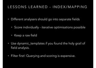L E S S O N S L E A R N E D - I N D E X / M A P P I N G
• Different analysers should go into separate fields
• Score individually - iterative optimisations possible
• Keep a raw field
• Use dynamic_templates if you found the holy grail of
field analysis.
• Filter first! Querying and scoring is expensive.
 