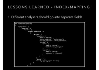 L E S S O N S L E A R N E D - I N D E X / M A P P I N G
GET /eyephoto/_mapping!
{!
"eyephoto6": {!
"mappings": {!
"photo": {!
"dynamic_templates": [!
{!
"string": {!
"mapping": {!
"type": "string",!
"index_analyzer": "photo_names",!
"search_analyzer": "photo_standard",!
"fields": {!
"raw": {!
"type": "string",!
"index": "not_analyzed"!
},!
"split": {!
"type": "string",!
"analyzer": "standard"!
}!
}!
},!
"match": "*",!
"match_mapping_type": "string"!
}!
}!
]
• Different analysers should go into separate fields
 