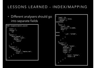 L E S S O N S L E A R N E D - I N D E X / M A P P I N G
{!
"took": 18,!
"timed_out": false,!
"_shards": {!
##########!
},!
"hits": {!
"total": 125,!
"max_score": 6.44889,!
"hits": [!
{!
#####!
"_id": "167480",!
#####!
}!
}!
]!
},!
"facets": {!
"topic": {!
"_type": "terms",!
"missing": 0,!
"total": 138,!
"other": 57,!
"terms": [!
{!
"term": "Coffee",!
"count": 81!
}!
]!
}!
}!
}
• Different analysers should go 
into separate fields
POST /eyephoto/photo/_search!
{!
"size": 1,!
"fields": [!
"id"!
],!
"query": {!
"multi_match": {!
"query": "coff",!
"fields": [!
"topics"!
]!
}!
},!
"facets": {!
"topic": {!
"terms": {!
"field": "topics.raw",!
"size": 1!
}!
}!
}!
}
 