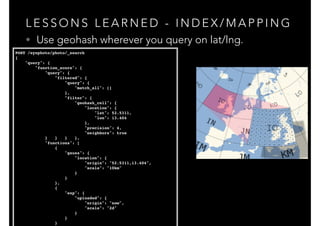 L E S S O N S L E A R N E D - I N D E X / M A P P I N G
• Use geohash wherever you query on lat/lng.
POST /eyephoto/photo/_search!
{!
"query": {!
"function_score": {!
"query": {!
"filtered": {!
"query": {!
"match_all": []!
},!
"filter": {!
"geohash_cell": {!
"location": {!
"lat": 52.5311,!
"lon": 13.404!
},!
"precision": 4,!
"neighbors": true!
} } } },!
"functions": [!
{!
"gauss": {!
"location": {!
"origin": "52.5311,13.404",!
"scale": "10km"!
}!
}!
},!
{!
"exp": {!
"uploaded": {!
"origin": "now",!
"scale": "2d"!
}!
}!
}!
 