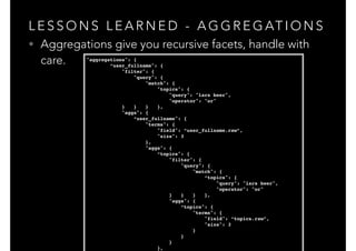 L E S S O N S L E A R N E D - A G G R E G AT I O N S
• Aggregations give you recursive facets, handle with
care. "aggregations": {!
“user_fullname": {!
"filter": {!
"query": {!
"match": {!
"topics": {!
"query": "lars beer",!
"operator": "or"!
} } } },!
"aggs": {!
“user_fullname": {!
"terms": {!
"field": “user_fullname.raw”,!
"size": 3!
},!
"aggs": {!
“topics": {!
"filter": {!
"query": {!
"match": {!
“topics": {!
"query": "lars beer",!
"operator": "or"!
} } } },!
"aggs": {!
“topics": {!
"terms": {!
"field": “topics.raw”,!
"size": 3!
}!
}!
}!
},!
 
