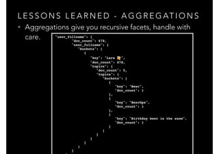L E S S O N S L E A R N E D - A G G R E G AT I O N S
• Aggregations give you recursive facets, handle with
care. "user_fullname": {!
"doc_count": 678,!
"user_fullname": {!
"buckets": [!
{!
"key": "Lars 🍻 ",!
"doc_count": 678,!
"topics": {!
"doc_count": 5,!
"topics": {!
"buckets": [!
{!
"key": "Beer",!
"doc_count": 1!
},!
{!
"key": "BeerOps",!
"doc_count": 1!
},!
{!
"key": "Birthday beer in the snow",!
"doc_count": 1!
}!
]!
}!
}!
}!
]!
}!
 