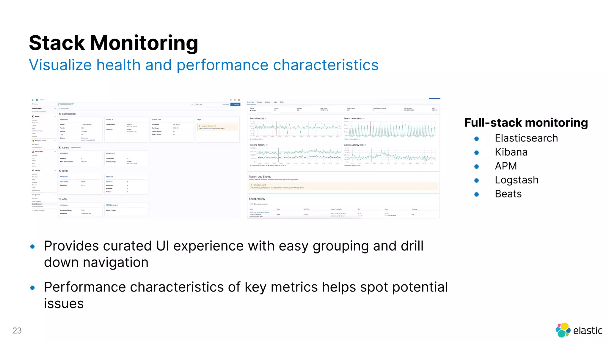 23
Full-stack monitoring
● Elasticsearch
● Kibana
● APM
● Logstash
● Beats
Stack Monitoring
Visualize health and performance characteristics
• Provides curated UI experience with easy grouping and drill
down navigation
• Performance characteristics of key metrics helps spot potential
issues
 