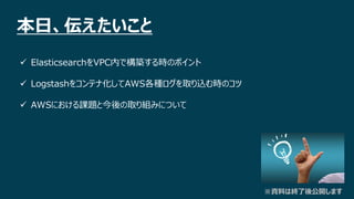 2 ×
本日、伝えたいこと
 ElasticsearchをVPC内で構築する時のポイント
 Logstashをコンテナ化してAWS各種ログを取り込む時のコツ
 AWSにおける課題と今後の取り組みについて
※資料は終了後公開します
 
