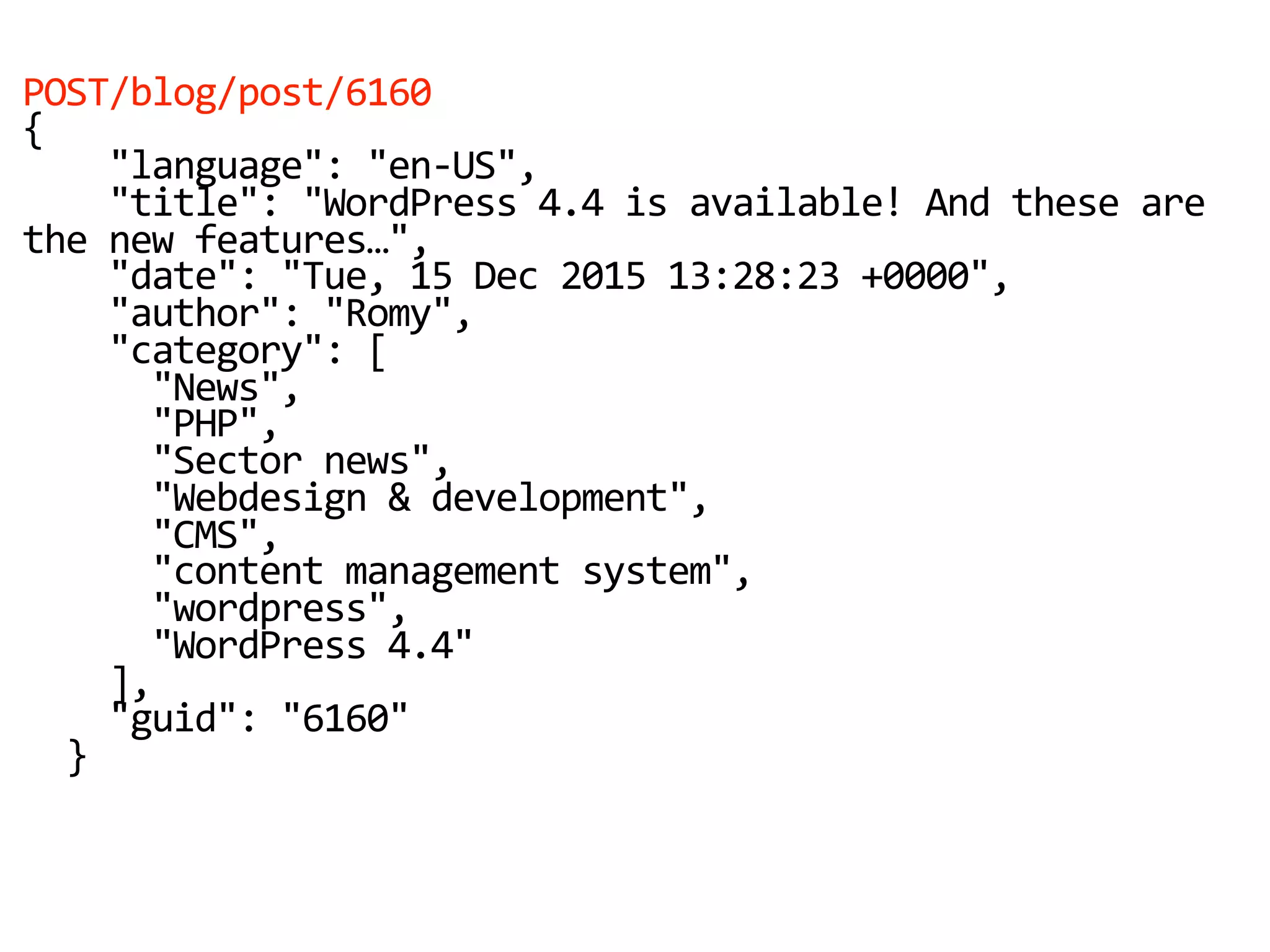 POST/blog/post/6160
{
"language": "en-US",
"title": "WordPress 4.4 is available! And these are
the new features…",
"date": "Tue, 15 Dec 2015 13:28:23 +0000",
"author": "Romy",
"category": [
"News",
"PHP",
"Sector news",
"Webdesign & development",
"CMS",
"content management system",
"wordpress",
"WordPress 4.4"
],
"guid": "6160"
}
 