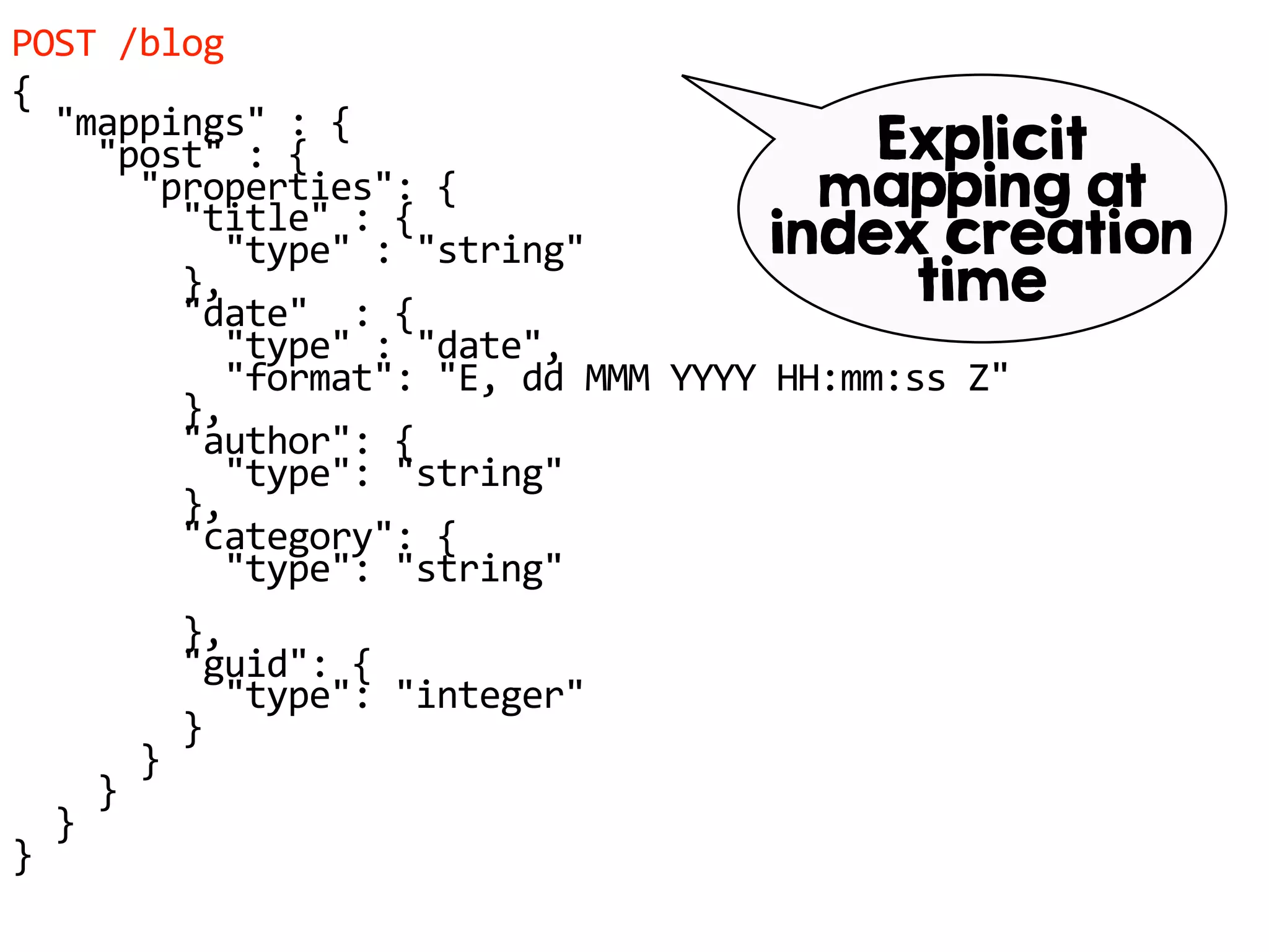POST /blog
{
"mappings" : {
"post" : {
"properties": {
"title" : {
"type" : "string"
},
"date" : {
"type" : "date",
"format": "E, dd MMM YYYY HH:mm:ss Z"
},
"author": {
"type": "string"
},
"category": {
"type": "string"
},
"guid": {
"type": "integer"
}
}
}
}
}
Explicit
mapping at
index creation
time
 