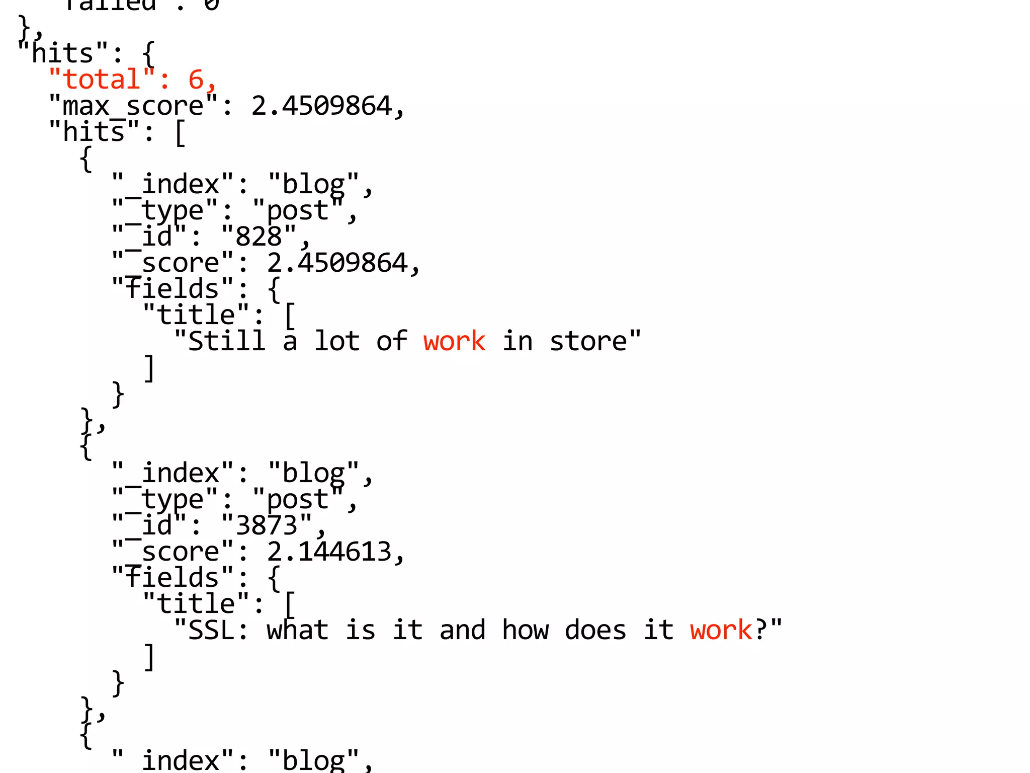 "failed": 0
},
"hits": {
"total": 6,
"max_score": 2.4509864,
"hits": [
{
"_index": "blog",
"_type": "post",
"_id": "828",
"_score": 2.4509864,
"fields": {
"title": [
"Still a lot of work in store"
]
}
},
{
"_index": "blog",
"_type": "post",
"_id": "3873",
"_score": 2.144613,
"fields": {
"title": [
"SSL: what is it and how does it work?"
]
}
},
{
"_index": "blog",
 