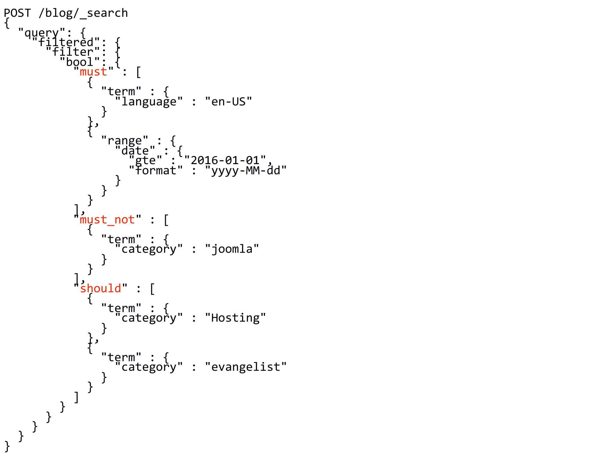 POST /blog/_search
{
"query": {
"filtered": {
"filter": {
"bool": {
"must" : [
{
"term" : {
"language" : "en-US"
}
},
{
"range" : {
"date" : {
"gte" : "2016-01-01",
"format" : "yyyy-MM-dd"
}
}
}
],
"must_not" : [
{
"term" : {
"category" : "joomla"
}
}
],
"should" : [
{
"term" : {
"category" : "Hosting"
}
},
{
"term" : {
"category" : "evangelist"
}
}
]
}
}
}
}
}
 