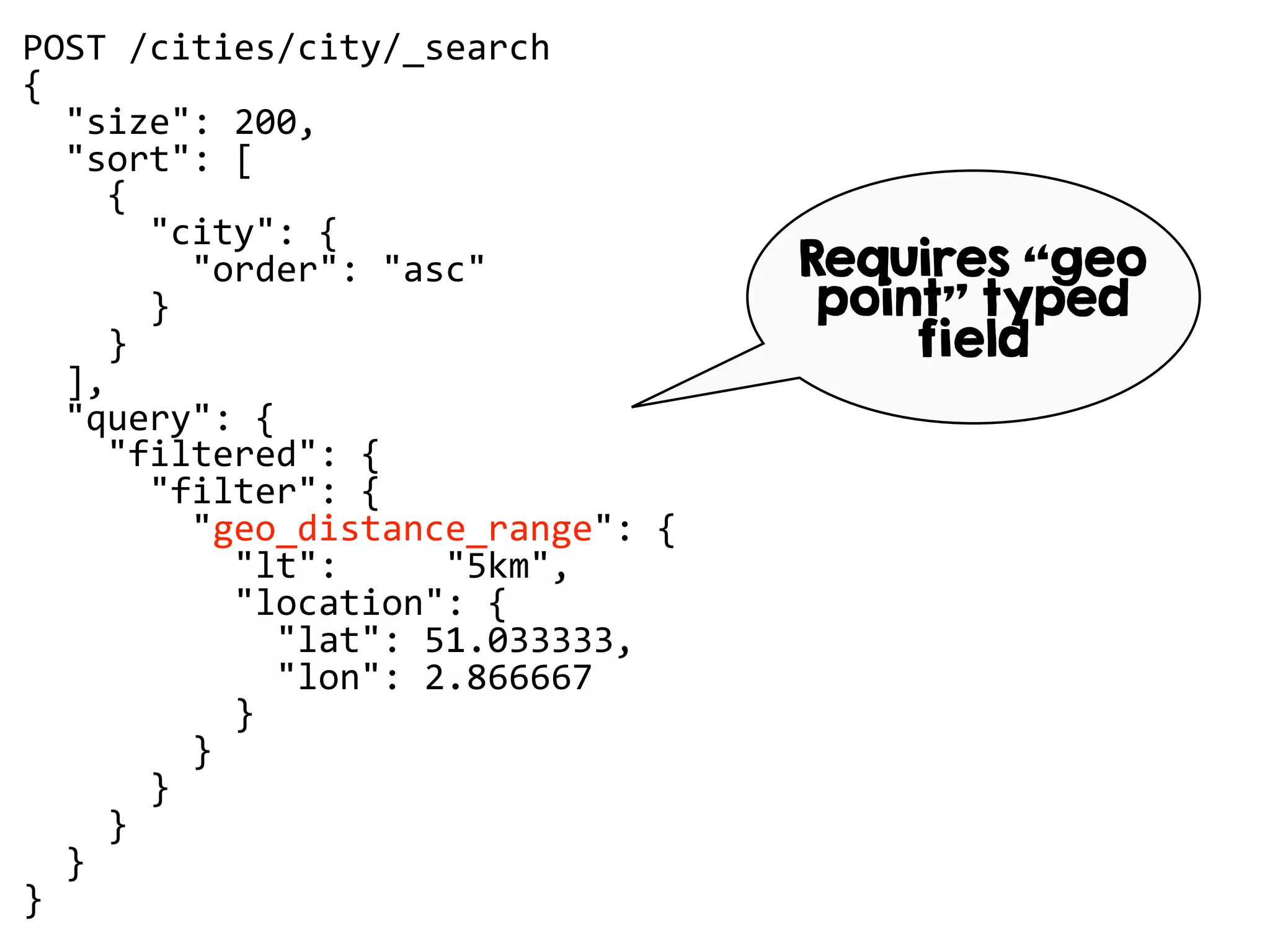 POST /cities/city/_search
{
"size": 200,
"sort": [
{
"city": {
"order": "asc"
}
}
],
"query": {
"filtered": {
"filter": {
"geo_distance_range": {
"lt": "5km",
"location": {
"lat": 51.033333,
"lon": 2.866667
}
}
}
}
}
}
Requires “geo
point” typed
field
 