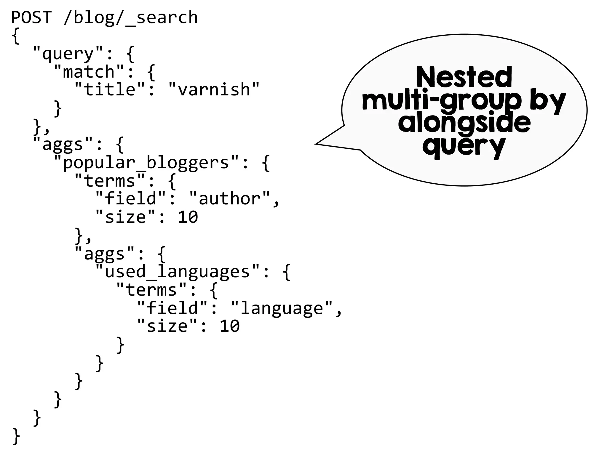 POST /blog/_search
{
"query": {
"match": {
"title": "varnish"
}
},
"aggs": {
"popular_bloggers": {
"terms": {
"field": "author",
"size": 10
},
"aggs": {
"used_languages": {
"terms": {
"field": "language",
"size": 10
}
}
}
}
}
}
Nested
multi-group by
alongside
query
 