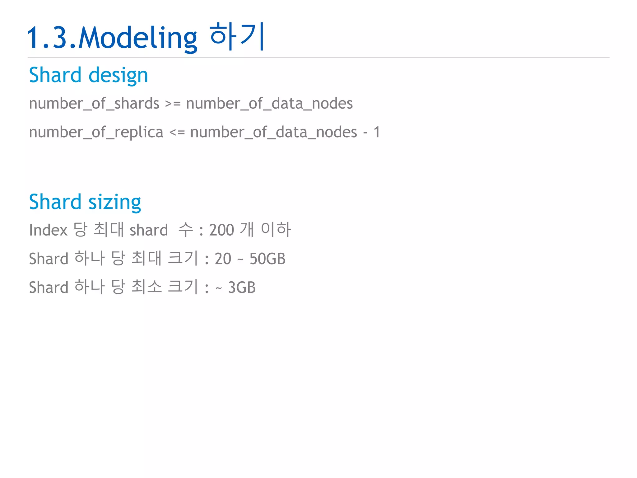 1.3.Modeling 하기 
Shard design 
number_of_shards >= number_of_data_nodes 
number_of_replica <= number_of_data_nodes - 1 
Shard sizing 
Index 당 최대 shard 수 : 200 개 이하 
Shard 하나 당 최대 크기 : 20 ~ 50GB 
Shard 하나 당 최소 크기 : ~ 3GB 
 