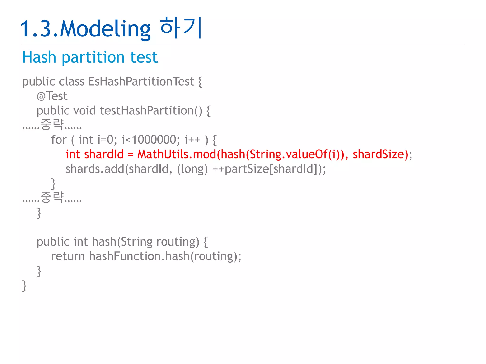 1.3.Modeling 하기 
Hash partition test 
public class EsHashPartitionTest { 
@Test 
public void testHashPartition() { 
……중략…… 
for ( int i=0; i<1000000; i++ ) { 
int shardId = MathUtils.mod(hash(String.valueOf(i)), shardSize); 
shards.add(shardId, (long) ++partSize[shardId]); 
} 
……중략…… 
} 
public int hash(String routing) { 
return hashFunction.hash(routing); 
} 
} 
 