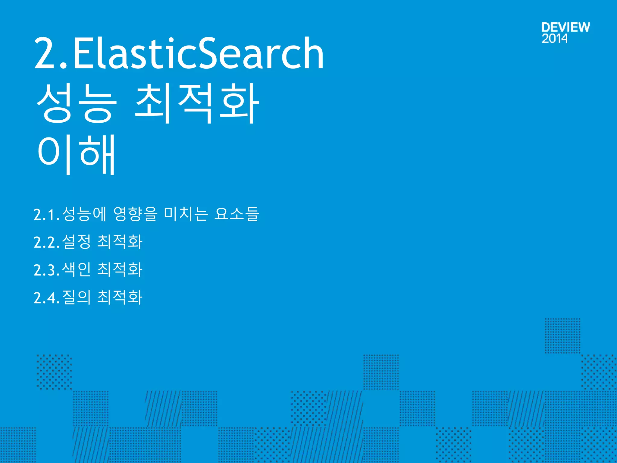 2.ElasticSearch 
성능 최적화 
이해 
2.1.성능에 영향을 미치는 요소들 
2.2.설정 최적화 
2.3.색인 최적화 
2.4.질의 최적화 
 