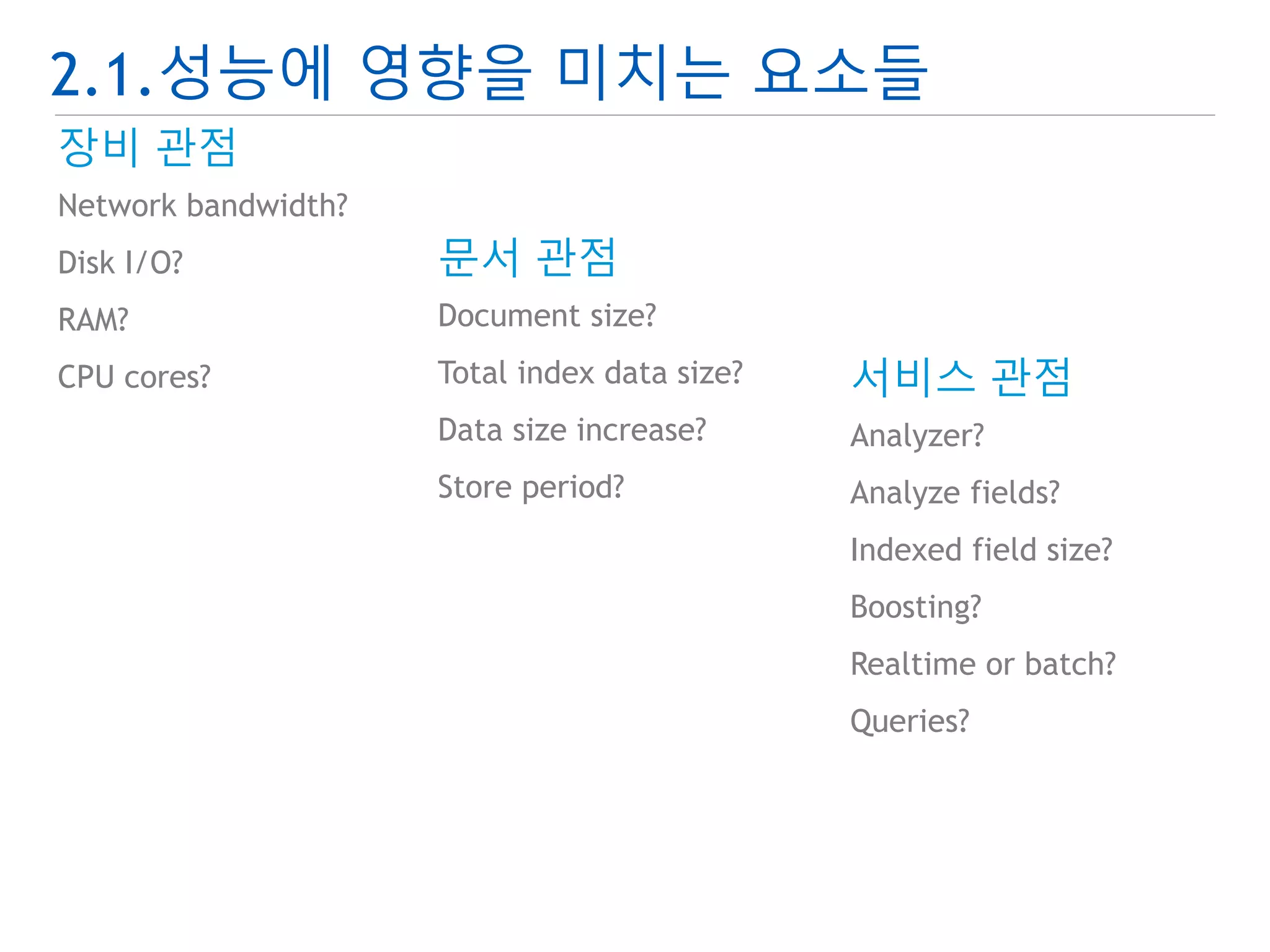2.1.성능에 영향을 미치는 요소들 
장비 관점 
Network bandwidth? 
Disk I/O? 
RAM? 
CPU cores? 
문서 관점 
Document size? 
Total index data size? 
Data size increase? 
Store period? 
서비스 관점 
Analyzer? 
Analyze fields? 
Indexed field size? 
Boosting? 
Realtime or batch? 
Queries? 
 