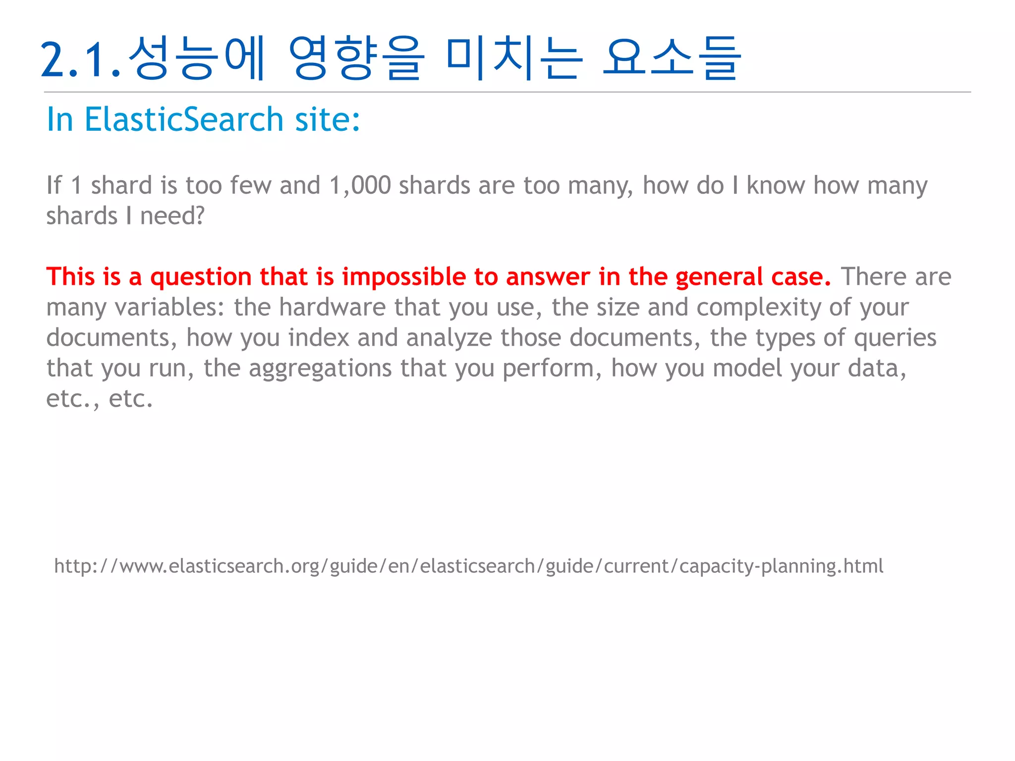 2.1.성능에 영향을 미치는 요소들 
In ElasticSearch site: 
If 1 shard is too few and 1,000 shards are too many, how do I know how many 
shards I need? 
This is a question that is impossible to answer in the general case. There are 
many variables: the hardware that you use, the size and complexity of your 
documents, how you index and analyze those documents, the types of queries 
that you run, the aggregations that you perform, how you model your data, 
etc., etc. 
http://www.elasticsearch.org/guide/en/elasticsearch/guide/current/capacity-planning.html 
 