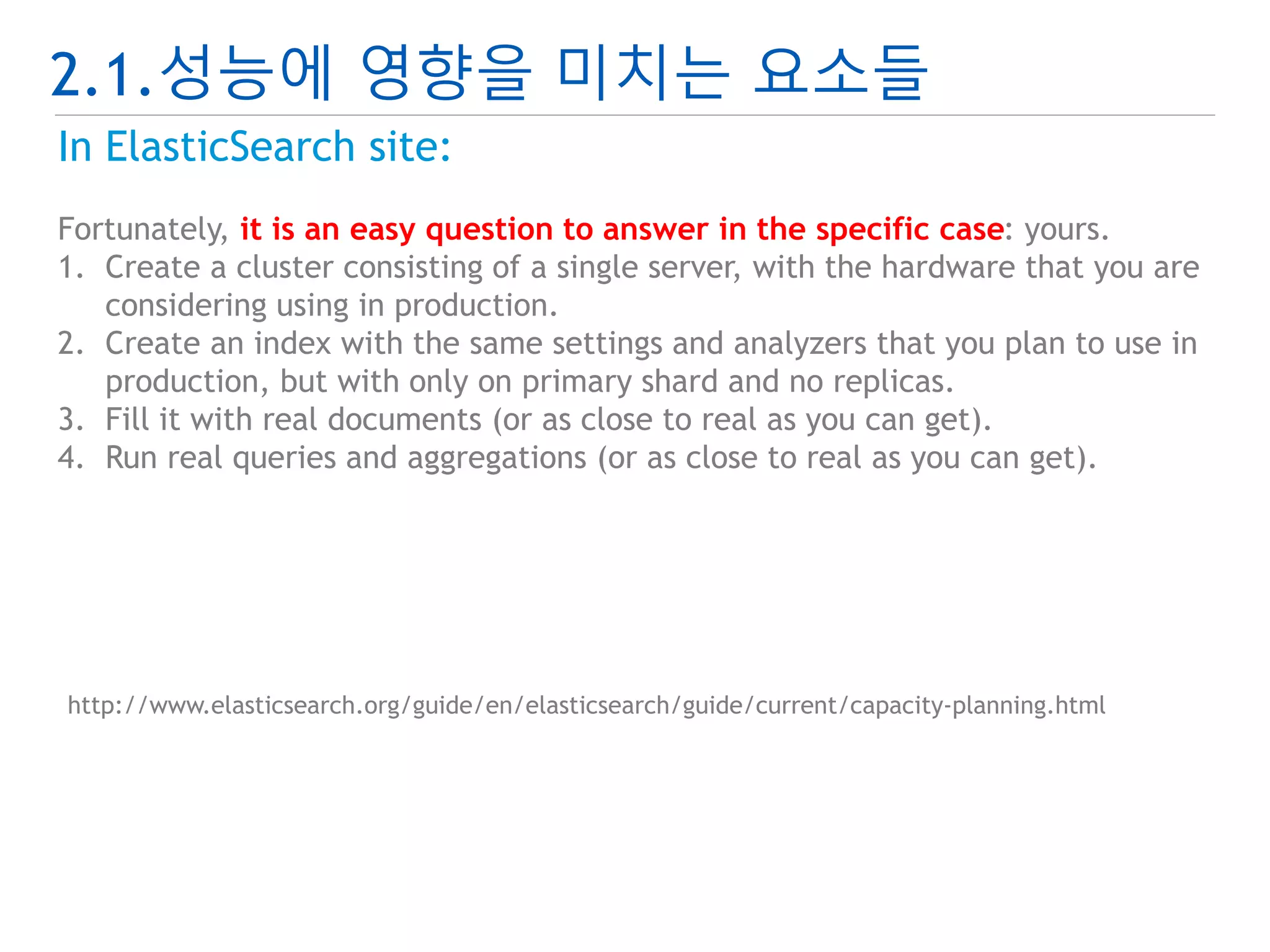 2.1.성능에 영향을 미치는 요소들 
In ElasticSearch site: 
Fortunately, it is an easy question to answer in the specific case: yours. 
1. Create a cluster consisting of a single server, with the hardware that you are 
considering using in production. 
2. Create an index with the same settings and analyzers that you plan to use in 
production, but with only on primary shard and no replicas. 
3. Fill it with real documents (or as close to real as you can get). 
4. Run real queries and aggregations (or as close to real as you can get). 
http://www.elasticsearch.org/guide/en/elasticsearch/guide/current/capacity-planning.html 
 