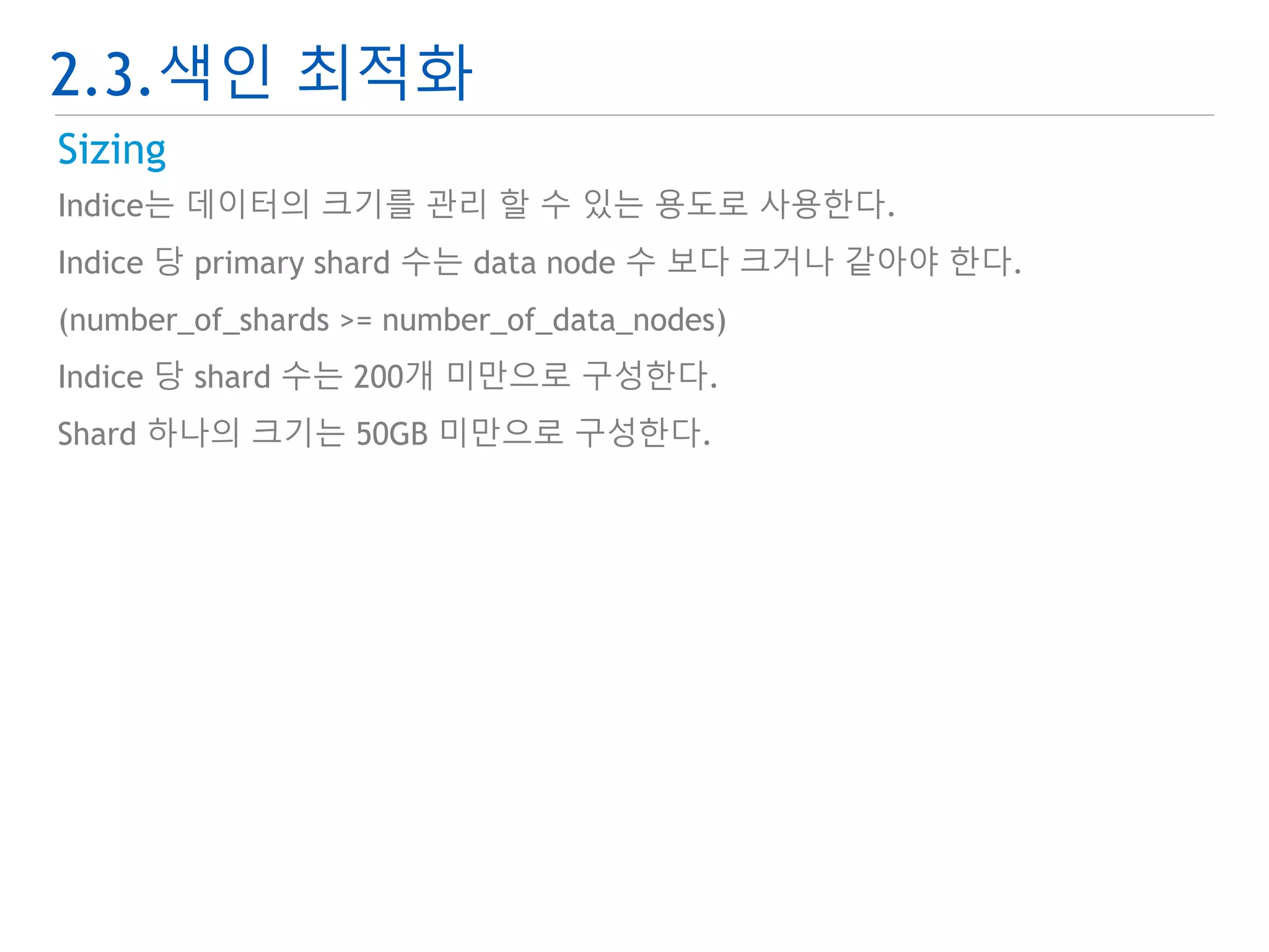 2.3.색인 최적화 
Sizing 
Indice는 데이터의 크기를 관리 할 수 있는 용도로 사용한다. 
Indice 당 primary shard 수는 data node 수 보다 크거나 같아야 한다. 
(number_of_shards >= number_of_data_nodes) 
Indice 당 shard 수는 200개 미만으로 구성한다. 
Shard 하나의 크기는 50GB 미만으로 구성한다. 
 
