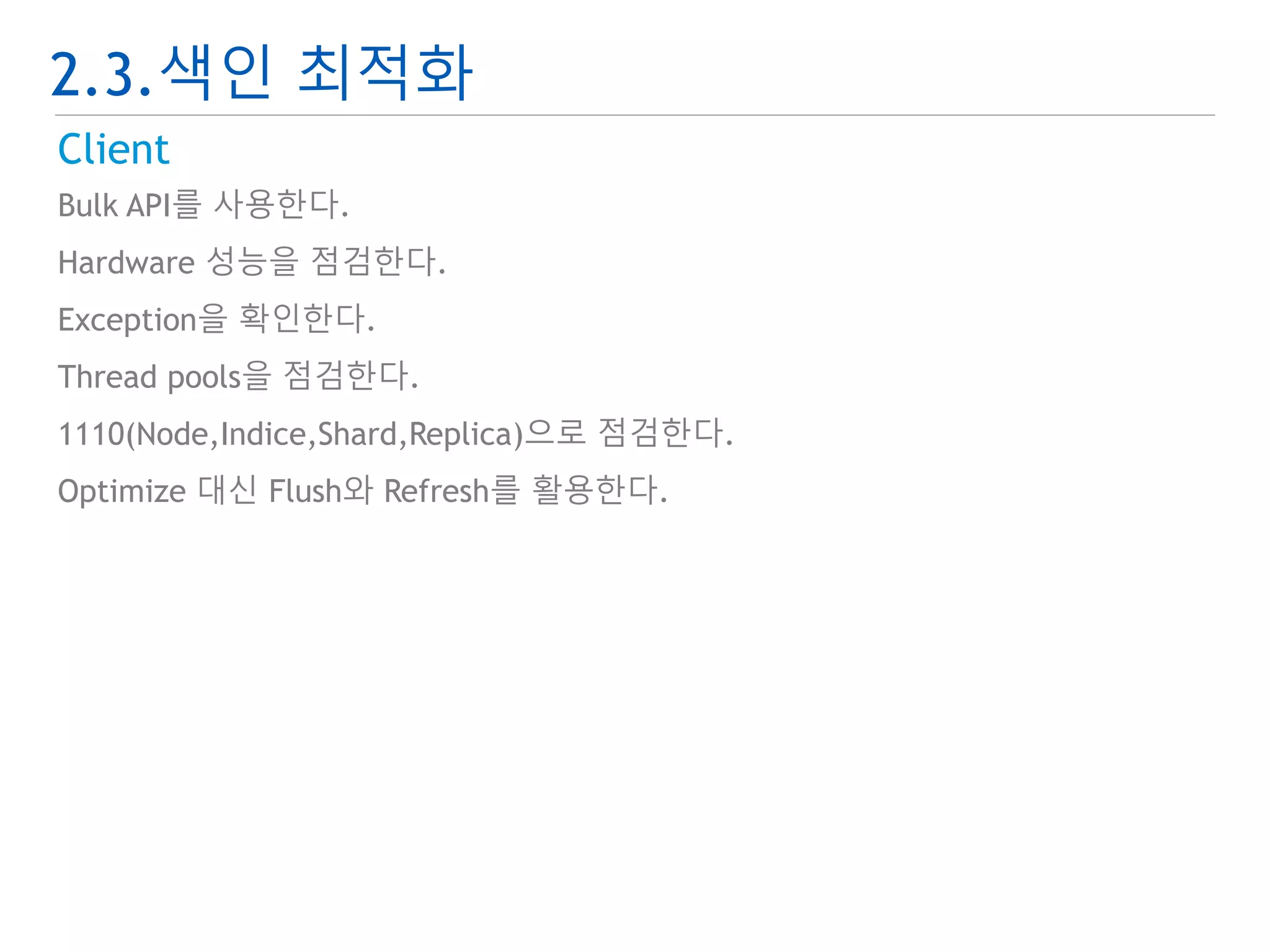 2.3.색인 최적화 
Client 
Bulk API를 사용한다. 
Hardware 성능을 점검한다. 
Exception을 확인한다. 
Thread pools을 점검한다. 
1110(Node,Indice,Shard,Replica)으로 점검한다. 
Optimize 대신 Flush와 Refresh를 활용한다. 
 
