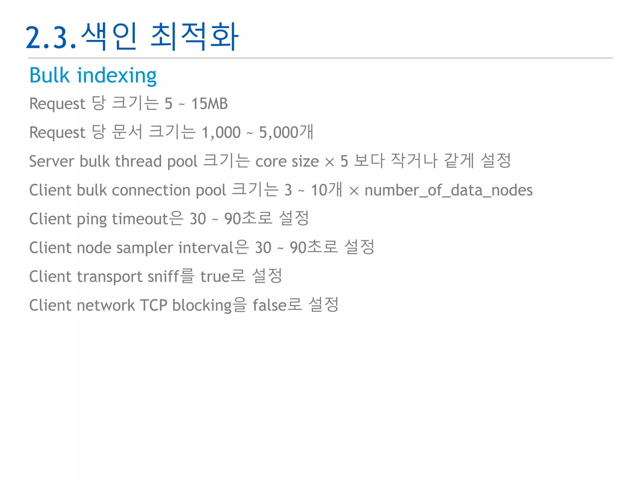 2.3.색인 최적화 
Bulk indexing 
Request 당 크기는 5 ~ 15MB 
Request 당 문서 크기는 1,000 ~ 5,000개 
Server bulk thread pool 크기는 core size × 5 보다 작거나 같게 설정 
Client bulk connection pool 크기는 3 ~ 10개 × number_of_data_nodes 
Client ping timeout은 30 ~ 90초로 설정 
Client node sampler interval은 30 ~ 90초로 설정 
Client transport sniff를 true로 설정 
Client network TCP blocking을 false로 설정 
 