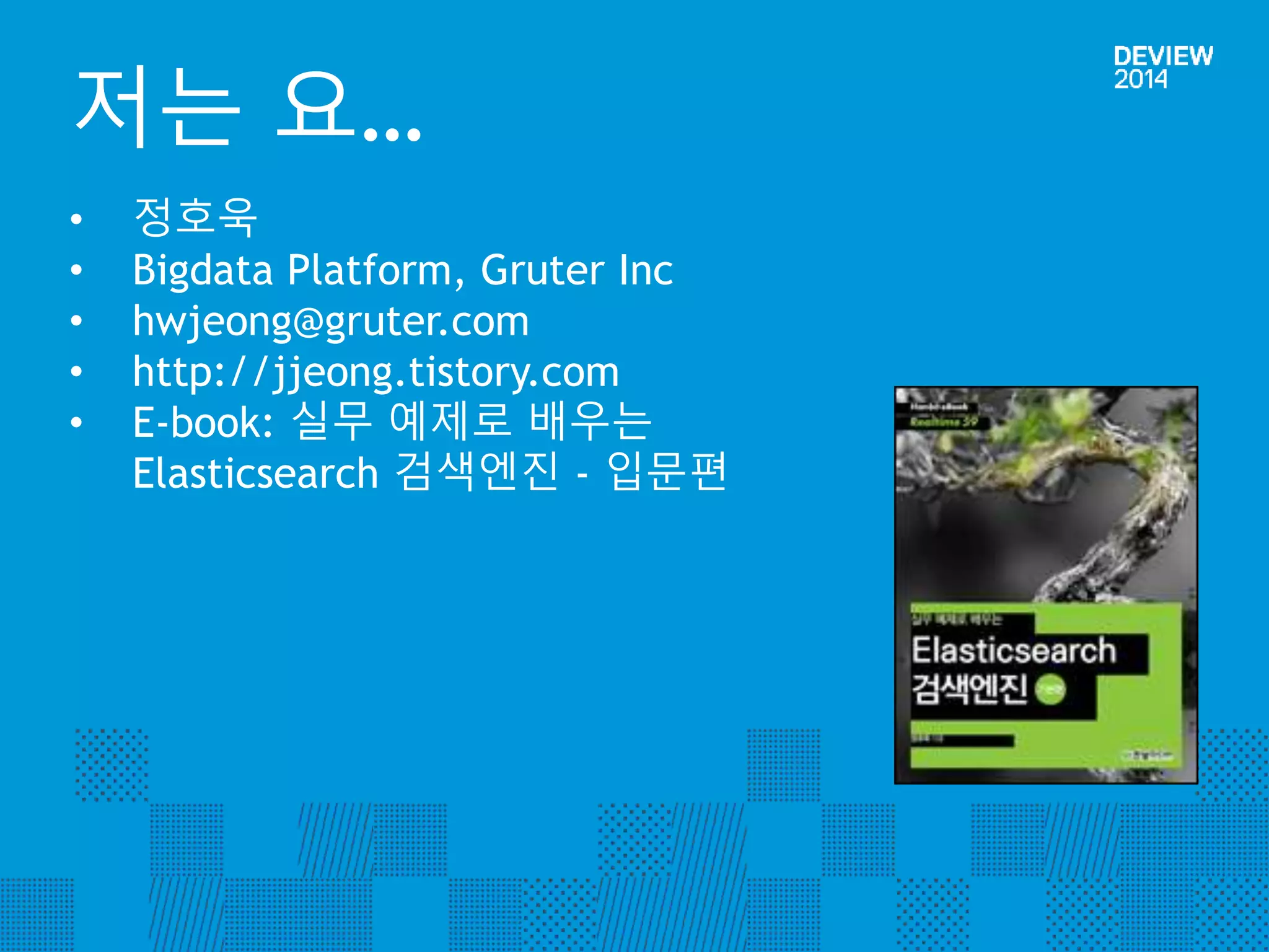 저는 요… 
• 정호욱 
• Bigdata Platform, Gruter Inc 
• hwjeong@gruter.com 
• http://jjeong.tistory.com 
• E-book: 실무 예제로 배우는 
Elasticsearch 검색엔진 - 입문편 
 