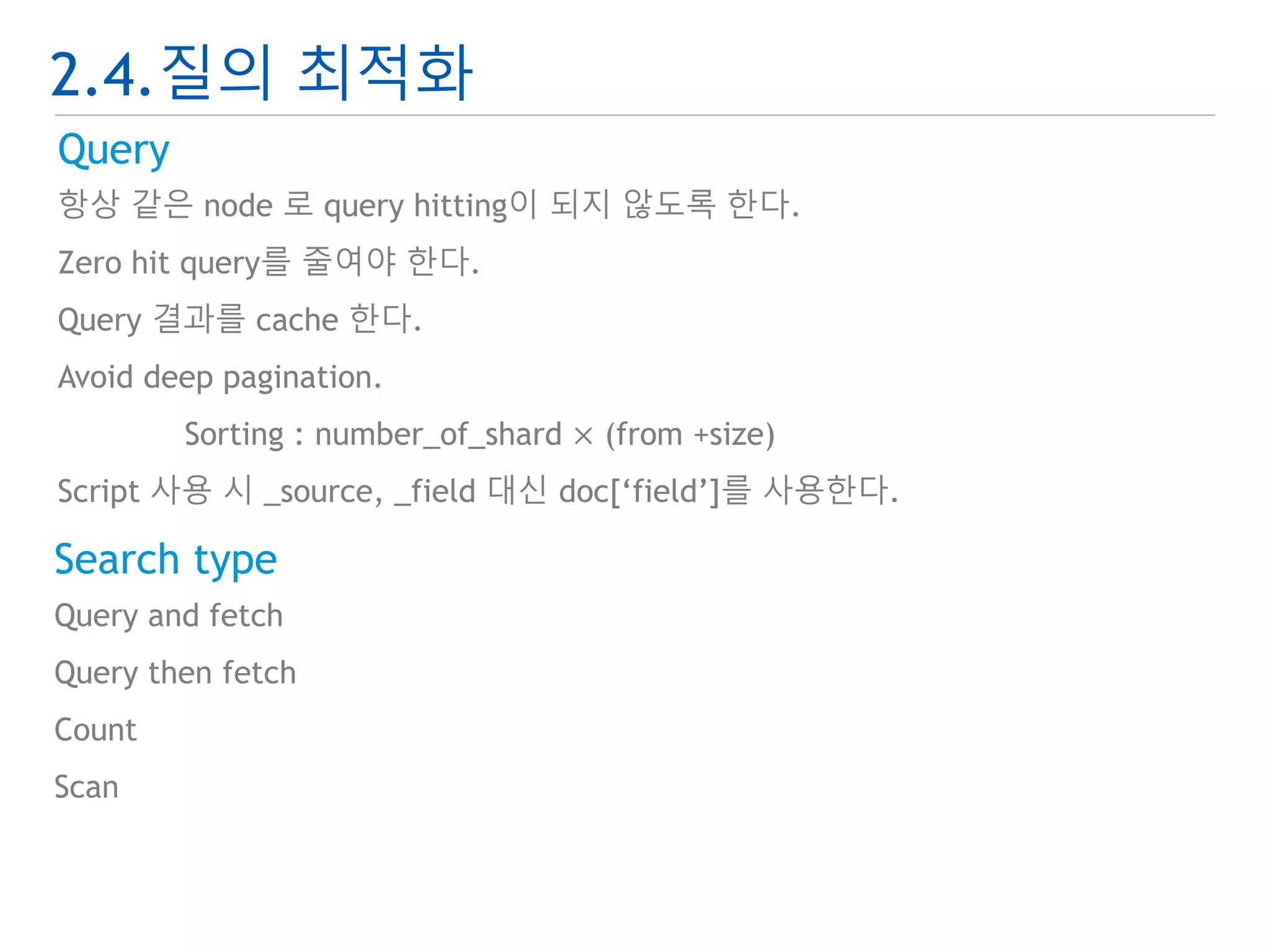 2.4.질의 최적화 
Query 
항상 같은 node 로 query hitting이 되지 않도록 한다. 
Zero hit query를 줄여야 한다. 
Query 결과를 cache 한다. 
Avoid deep pagination. 
Sorting : number_of_shard × (from +size) 
Script 사용 시 _source, _field 대신 doc[‘field’]를 사용한다. 
Search type 
Query and fetch 
Query then fetch 
Count 
Scan 
 