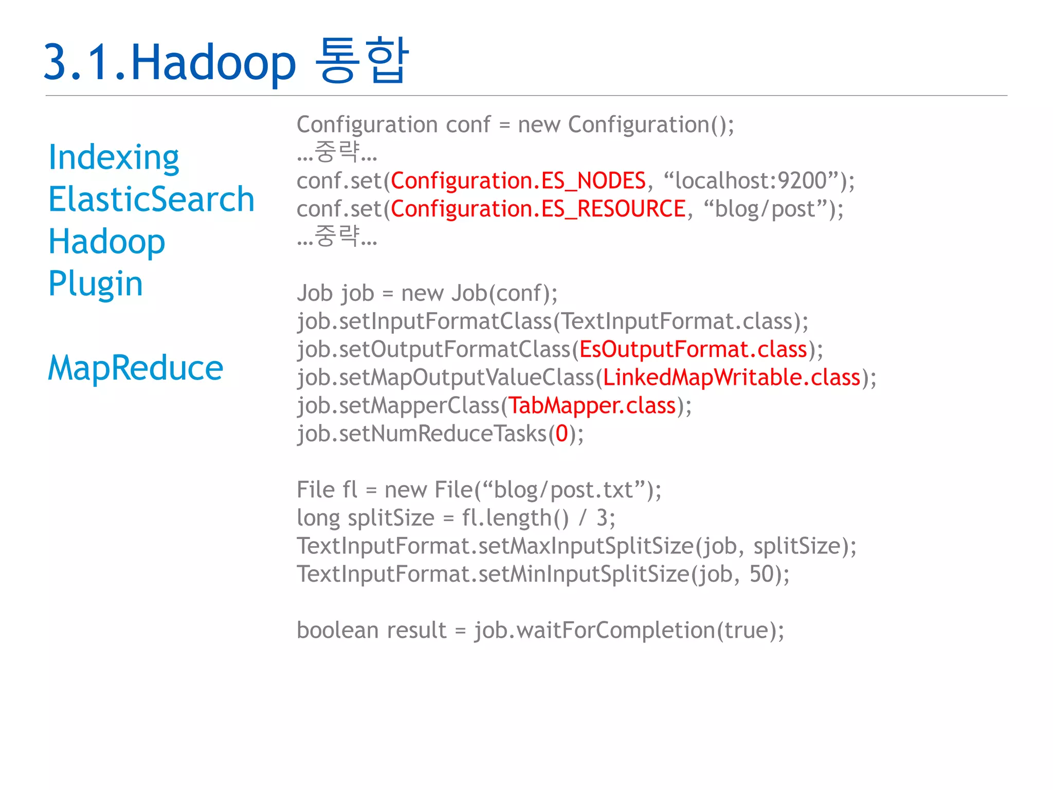 3.1.Hadoop 통합 
Indexing 
ElasticSearch 
Hadoop 
Plugin 
MapReduce 
Configuration conf = new Configuration(); 
…중략… 
conf.set(Configuration.ES_NODES, “localhost:9200”); 
conf.set(Configuration.ES_RESOURCE, “blog/post”); 
…중략… 
Job job = new Job(conf); 
job.setInputFormatClass(TextInputFormat.class); 
job.setOutputFormatClass(EsOutputFormat.class); 
job.setMapOutputValueClass(LinkedMapWritable.class); 
job.setMapperClass(TabMapper.class); 
job.setNumReduceTasks(0); 
File fl = new File(“blog/post.txt”); 
long splitSize = fl.length() / 3; 
TextInputFormat.setMaxInputSplitSize(job, splitSize); 
TextInputFormat.setMinInputSplitSize(job, 50); 
boolean result = job.waitForCompletion(true); 
 