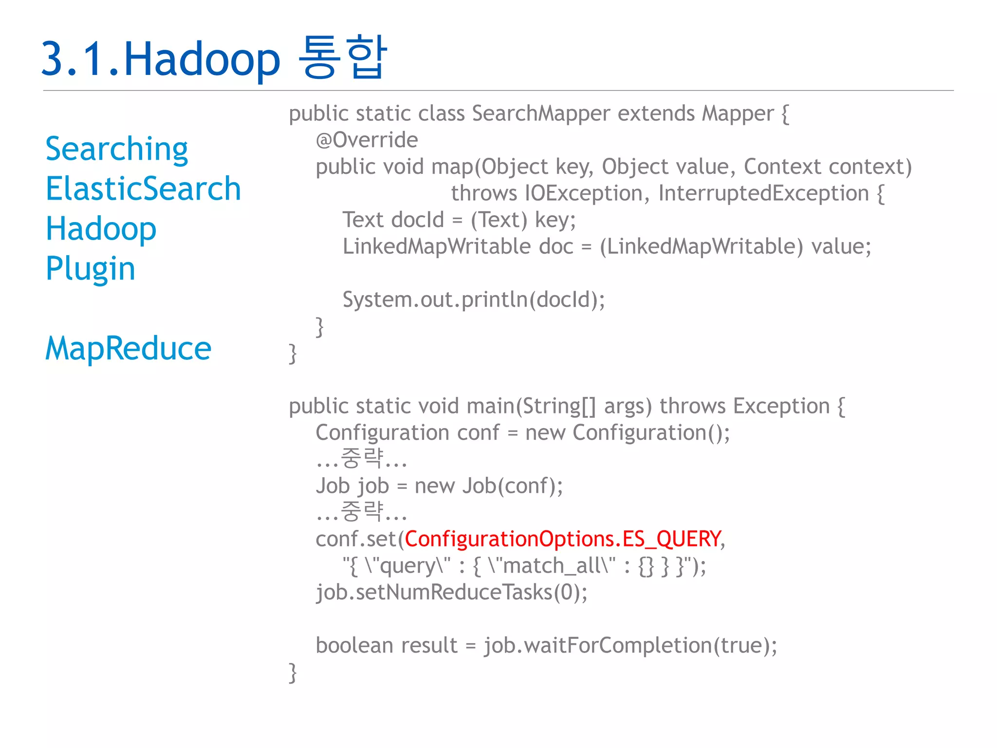 3.1.Hadoop 통합 
Searching 
ElasticSearch 
Hadoop 
Plugin 
MapReduce 
public static class SearchMapper extends Mapper { 
@Override 
public void map(Object key, Object value, Context context) 
throws IOException, InterruptedException { 
Text docId = (Text) key; 
LinkedMapWritable doc = (LinkedMapWritable) value; 
System.out.println(docId); 
} 
} 
public static void main(String[] args) throws Exception { 
Configuration conf = new Configuration(); 
...중략... 
Job job = new Job(conf); 
...중략... 
conf.set(ConfigurationOptions.ES_QUERY, 
"{ "query" : { "match_all" : {} } }"); 
job.setNumReduceTasks(0); 
boolean result = job.waitForCompletion(true); 
} 
 