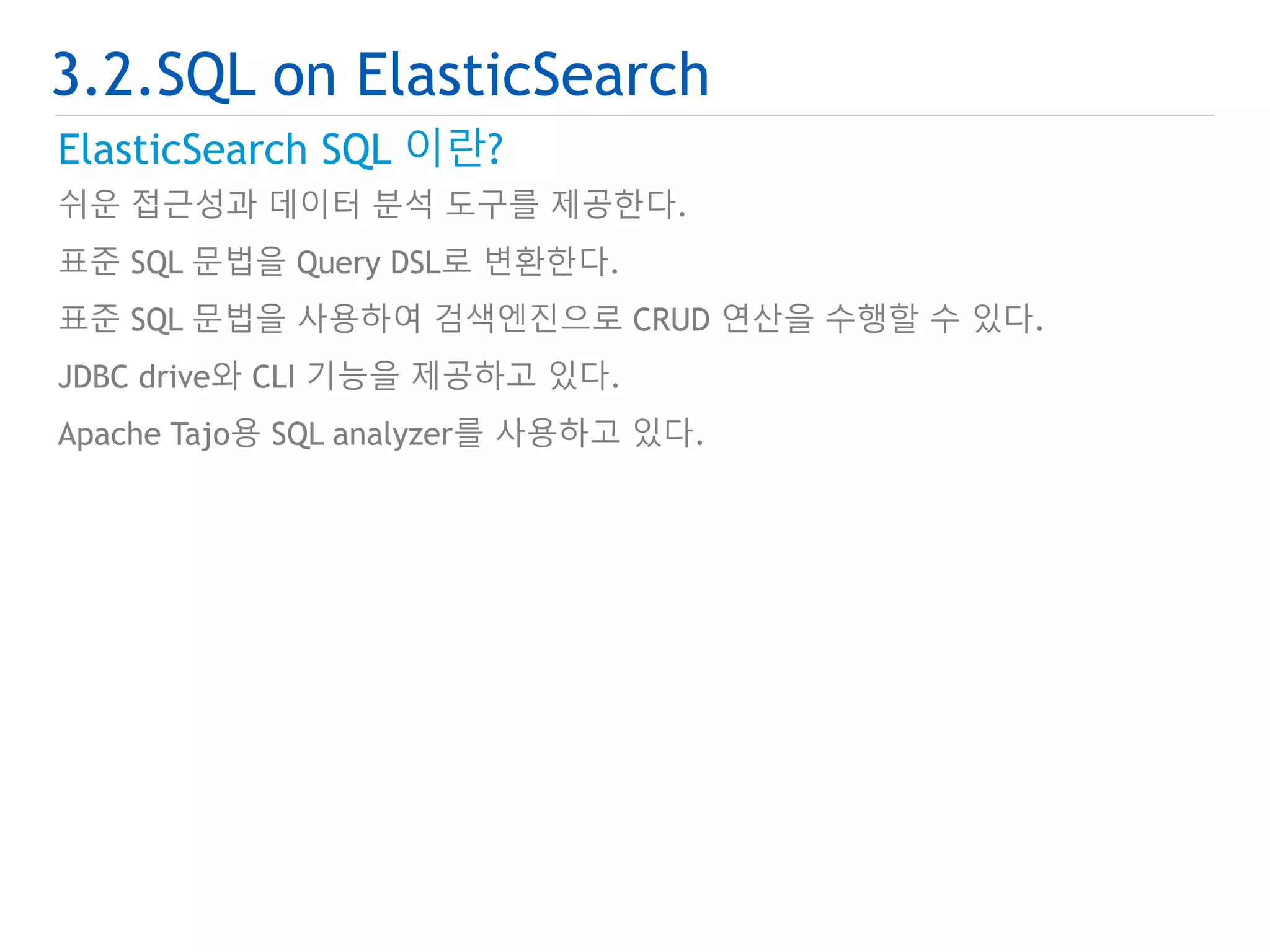 3.2.SQL on ElasticSearch 
ElasticSearch SQL 이란? 
쉬운 접근성과 데이터 분석 도구를 제공한다. 
표준 SQL 문법을 Query DSL로 변환한다. 
표준 SQL 문법을 사용하여 검색엔진으로 CRUD 연산을 수행할 수 있다. 
JDBC drive와 CLI 기능을 제공하고 있다. 
Apache Tajo용 SQL analyzer를 사용하고 있다. 
 