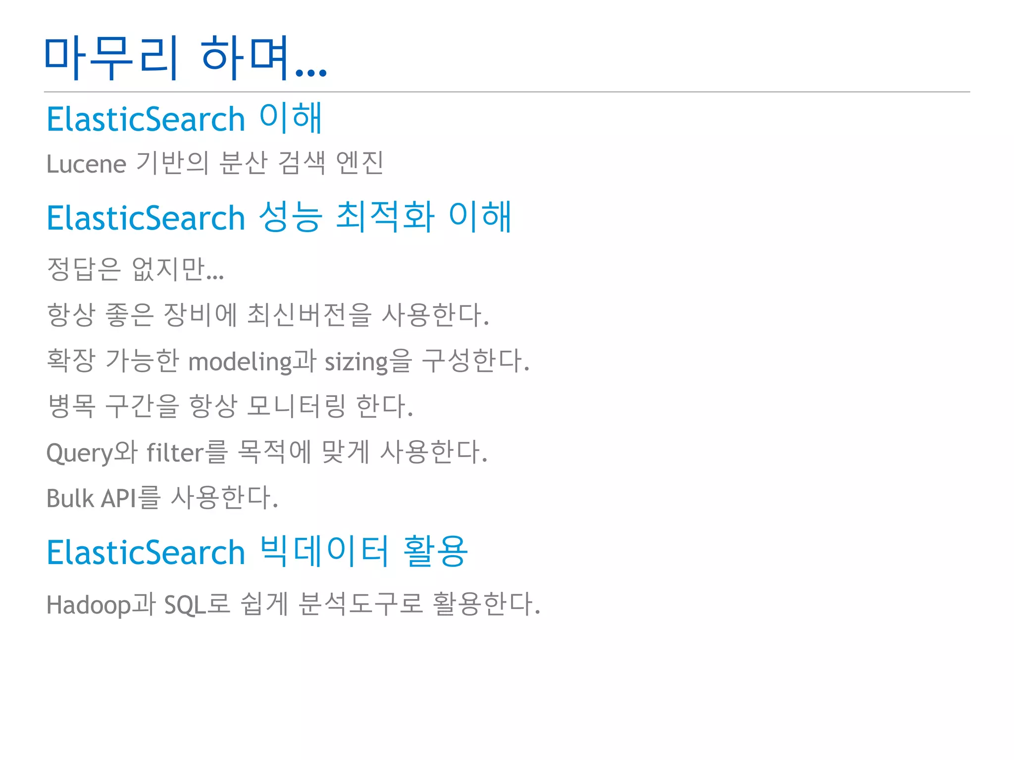 마무리 하며… 
ElasticSearch 이해 
Lucene 기반의 분산 검색 엔진 
ElasticSearch 성능 최적화 이해 
정답은 없지만… 
항상 좋은 장비에 최신버전을 사용한다. 
확장 가능한 modeling과 sizing을 구성한다. 
병목 구간을 항상 모니터링 한다. 
Query와 filter를 목적에 맞게 사용한다. 
Bulk API를 사용한다. 
ElasticSearch 빅데이터 활용 
Hadoop과 SQL로 쉽게 분석도구로 활용한다. 
 