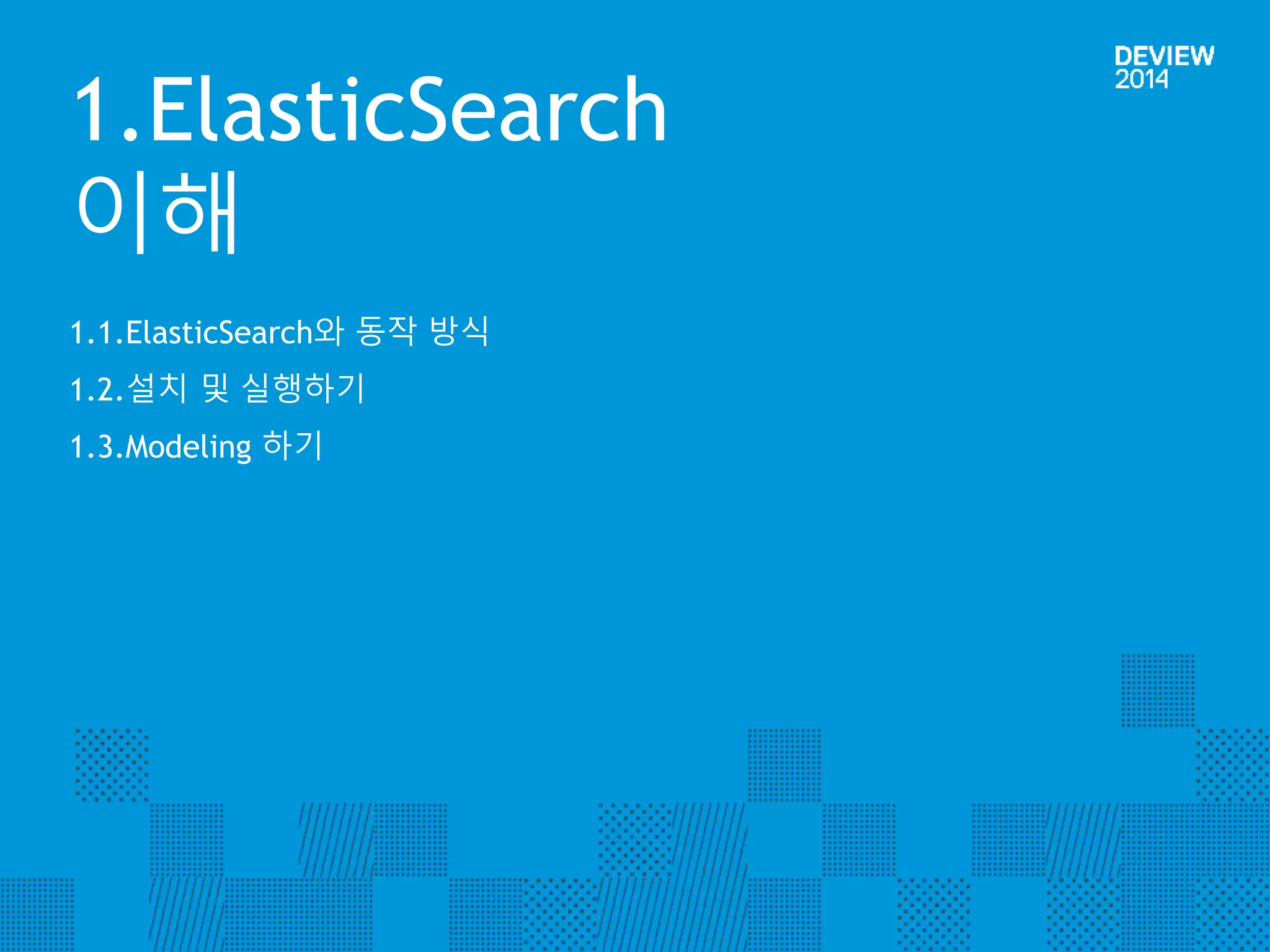 1.ElasticSearch 
이해 
1.1.ElasticSearch와 동작 방식 
1.2.설치 및 실행하기 
1.3.Modeling 하기 
 