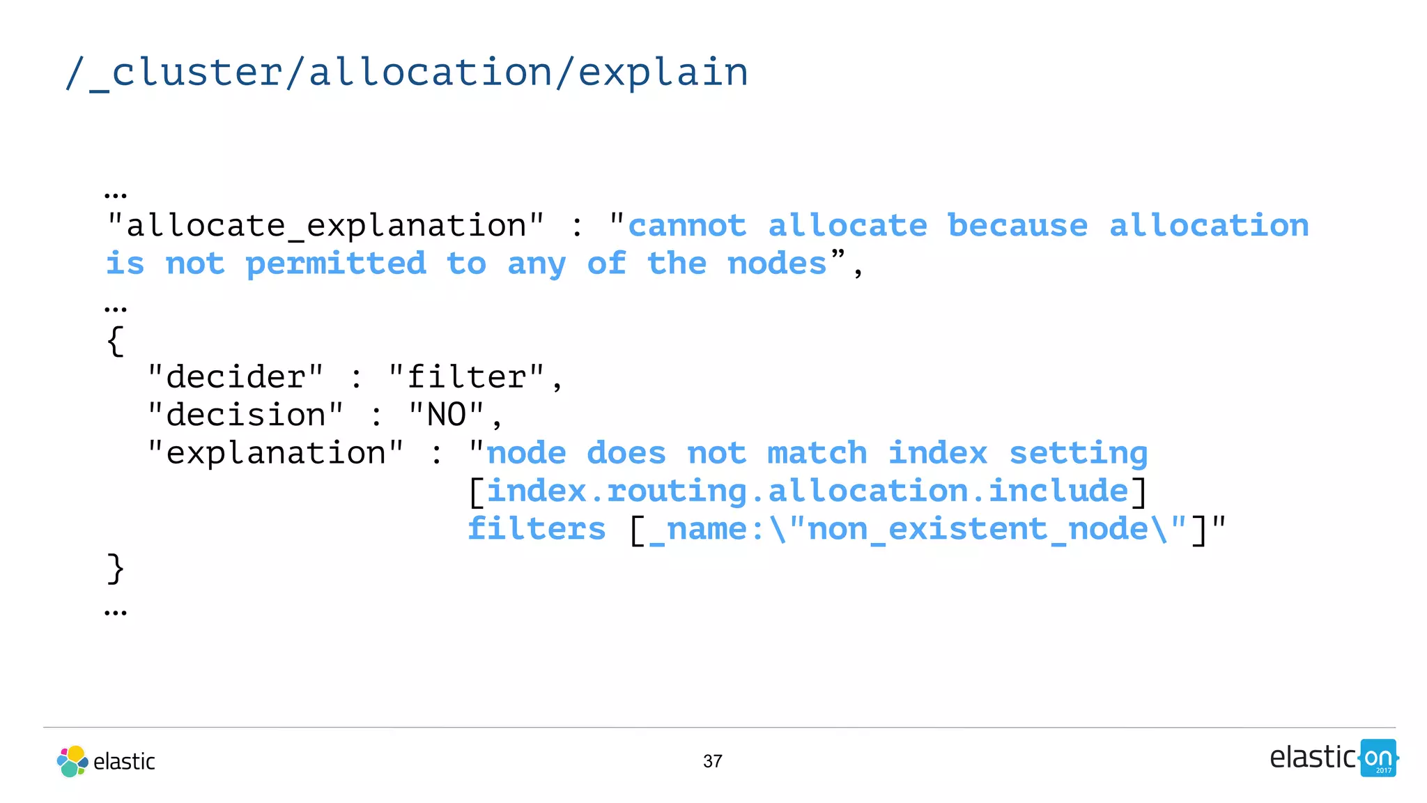 37
/_cluster/allocation/explain
…
"allocate_explanation" : "cannot allocate because allocation
is not permitted to any of the nodes”,
…
{
"decider" : "filter",
"decision" : "NO",
"explanation" : "node does not match index setting
[index.routing.allocation.include]
filters [_name:"non_existent_node"]"
}
…
 