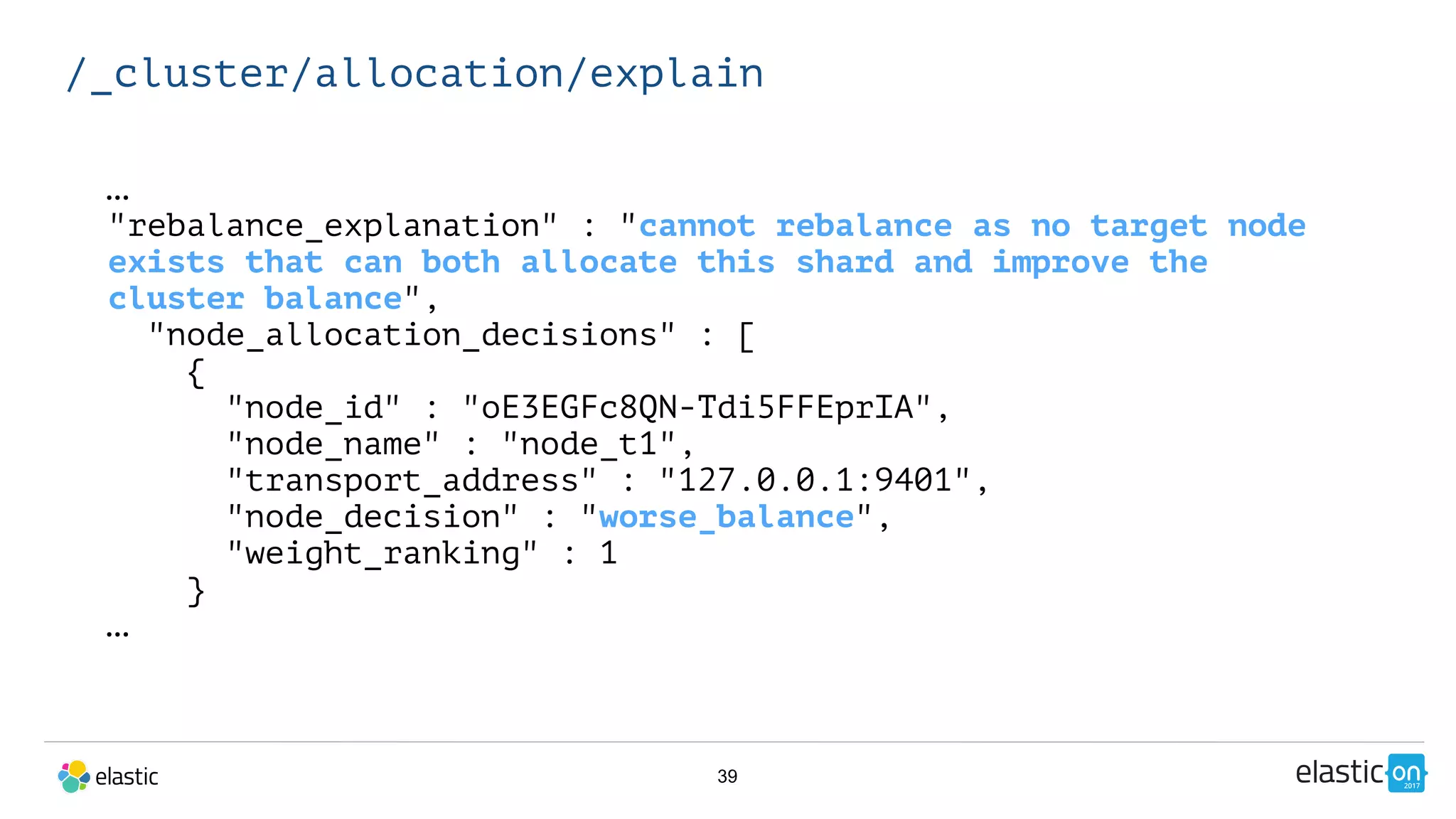 39
/_cluster/allocation/explain
…
"rebalance_explanation" : "cannot rebalance as no target node
exists that can both allocate this shard and improve the
cluster balance",
"node_allocation_decisions" : [
{
"node_id" : "oE3EGFc8QN-Tdi5FFEprIA",
"node_name" : "node_t1",
"transport_address" : "127.0.0.1:9401",
"node_decision" : "worse_balance",
"weight_ranking" : 1
}
…
 