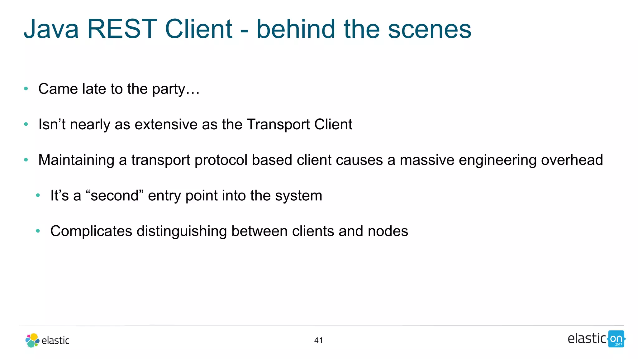 41
Java REST Client - behind the scenes
• Came late to the party…
• Isn’t nearly as extensive as the Transport Client
• Maintaining a transport protocol based client causes a massive engineering overhead
• It’s a “second” entry point into the system
• Complicates distinguishing between clients and nodes
 