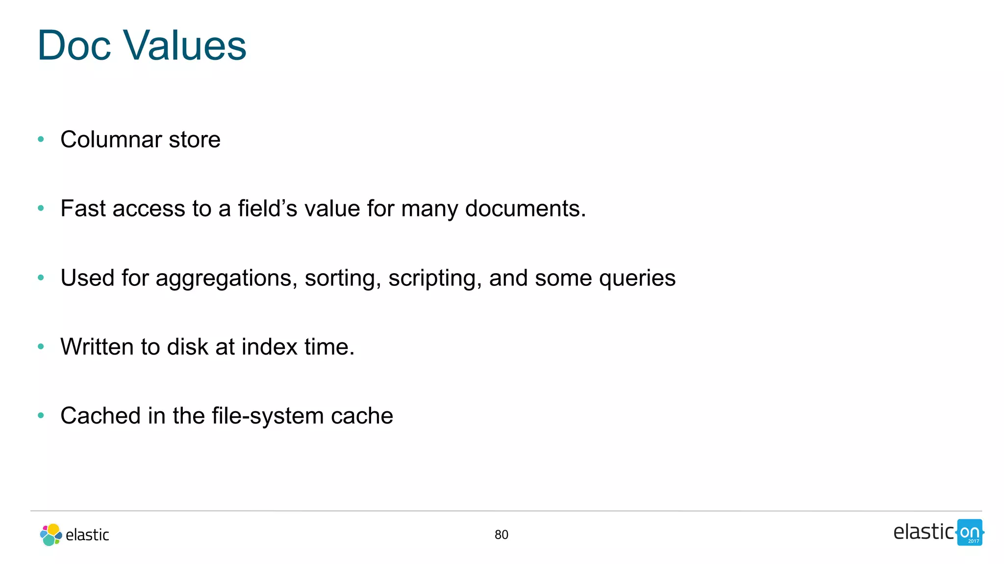 80
Doc Values
• Columnar store
• Fast access to a field’s value for many documents.
• Used for aggregations, sorting, scripting, and some queries
• Written to disk at index time.
• Cached in the file-system cache
 