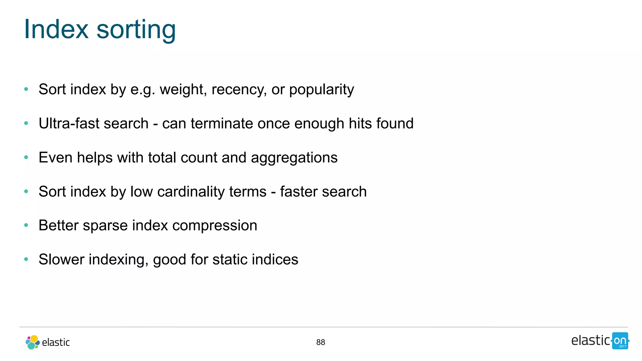 88
Index sorting
• Sort index by e.g. weight, recency, or popularity
• Ultra-fast search - can terminate once enough hits found
• Even helps with total count and aggregations
• Sort index by low cardinality terms - faster search
• Better sparse index compression
• Slower indexing, good for static indices
 