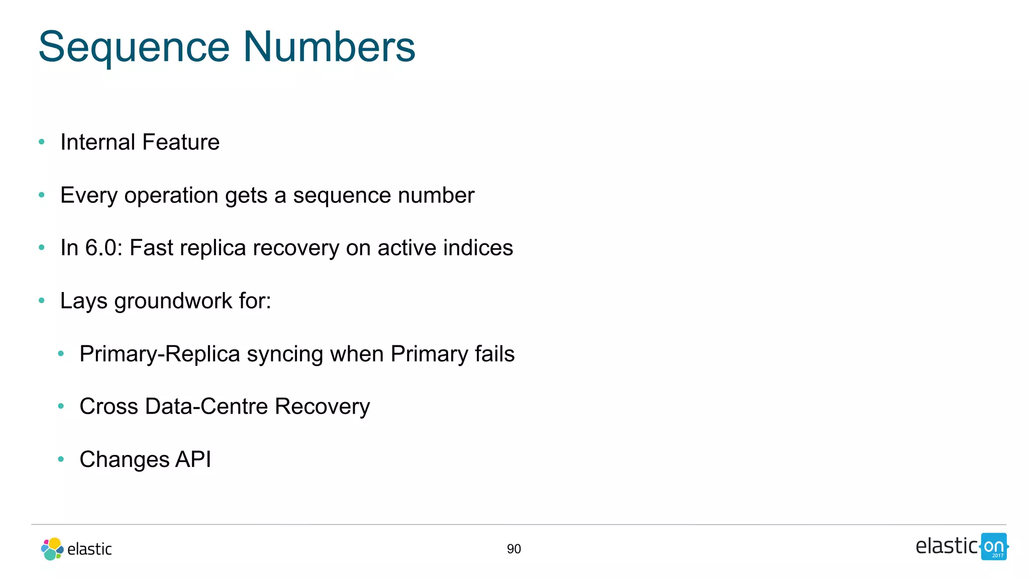 90
Sequence Numbers
• Internal Feature
• Every operation gets a sequence number
• In 6.0: Fast replica recovery on active indices
• Lays groundwork for:
• Primary-Replica syncing when Primary fails
• Cross Data-Centre Recovery
• Changes API
 