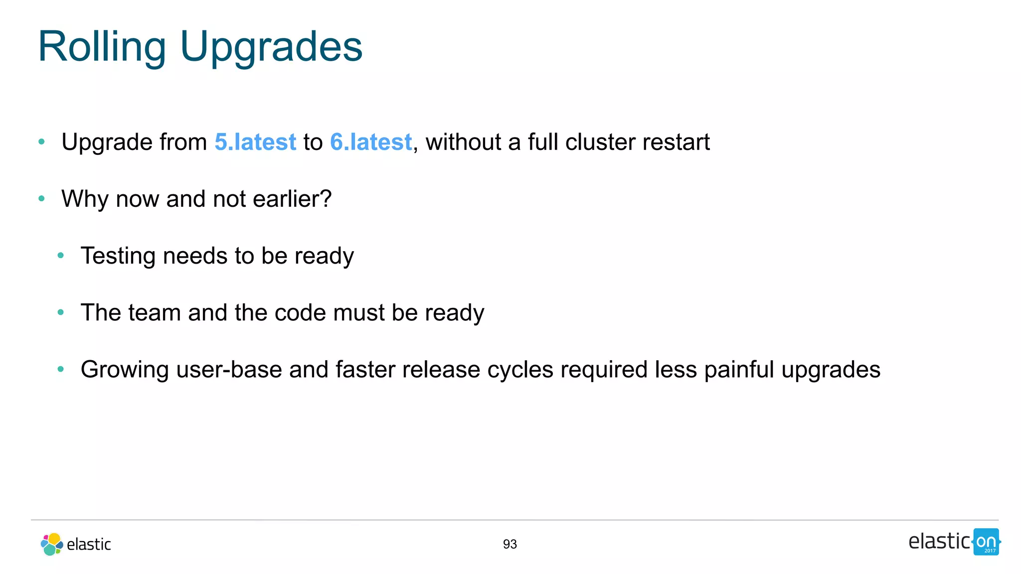 93
Rolling Upgrades
• Upgrade from 5.latest to 6.latest, without a full cluster restart
• Why now and not earlier?
• Testing needs to be ready
• The team and the code must be ready
• Growing user-base and faster release cycles required less painful upgrades
 