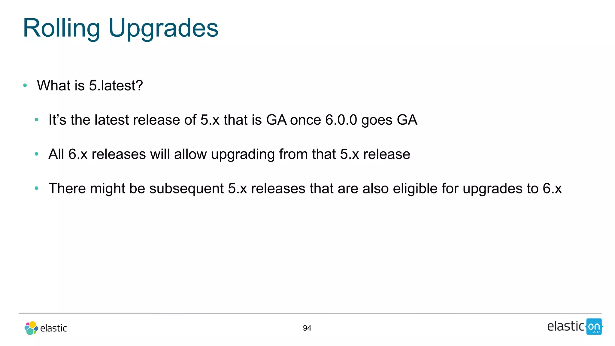 94
Rolling Upgrades
• What is 5.latest?
• It’s the latest release of 5.x that is GA once 6.0.0 goes GA
• All 6.x releases will allow upgrading from that 5.x release
• There might be subsequent 5.x releases that are also eligible for upgrades to 6.x
 