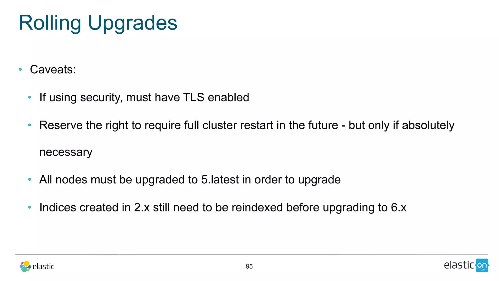 95
Rolling Upgrades
• Caveats:
• If using security, must have TLS enabled
• Reserve the right to require full cluster restart in the future - but only if absolutely
necessary
• All nodes must be upgraded to 5.latest in order to upgrade
• Indices created in 2.x still need to be reindexed before upgrading to 6.x
 