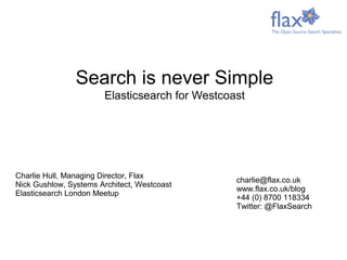 Charlie Hull, Managing Director, Flax
Nick Gushlow, Systems Architect, Westcoast
Elasticsearch London Meetup
charlie@flax.co.uk
www.flax.co.uk/blog
+44 (0) 8700 118334
Twitter: @FlaxSearch
Search is never Simple
Elasticsearch for Westcoast
 