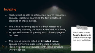Indexing
● Elasticsearch is able to achieve fast search responses
because, instead of searching the text directly, it
searches an index instead.
● This is like retrieving pages in a book related to a
keyword by scanning the index at the back of a book,
as opposed to searching every word of every page of
the book.
● This type of index is called an inverted index,
because it inverts a page-centric data structure
(page->words) to a keyword-centric data structure
(word->pages).
Elasticsearch uses
Apache Lucene to
create and manage
this inverted index.
 