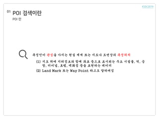 POI 검색이란01
특정인이 관심을 가지는 현실 세계 또는 지도나 도면상의 특정위치
(1) 지도 위에 지리정보와 함께 좌표 등으로 표시되는 주요 시설물, 역, 공
항, 터미널, 호텔, 백화점 등을 표현하는 데이터
(2) Land Mark 또는 Way Point 라고도 말하여짐
POI 란
 