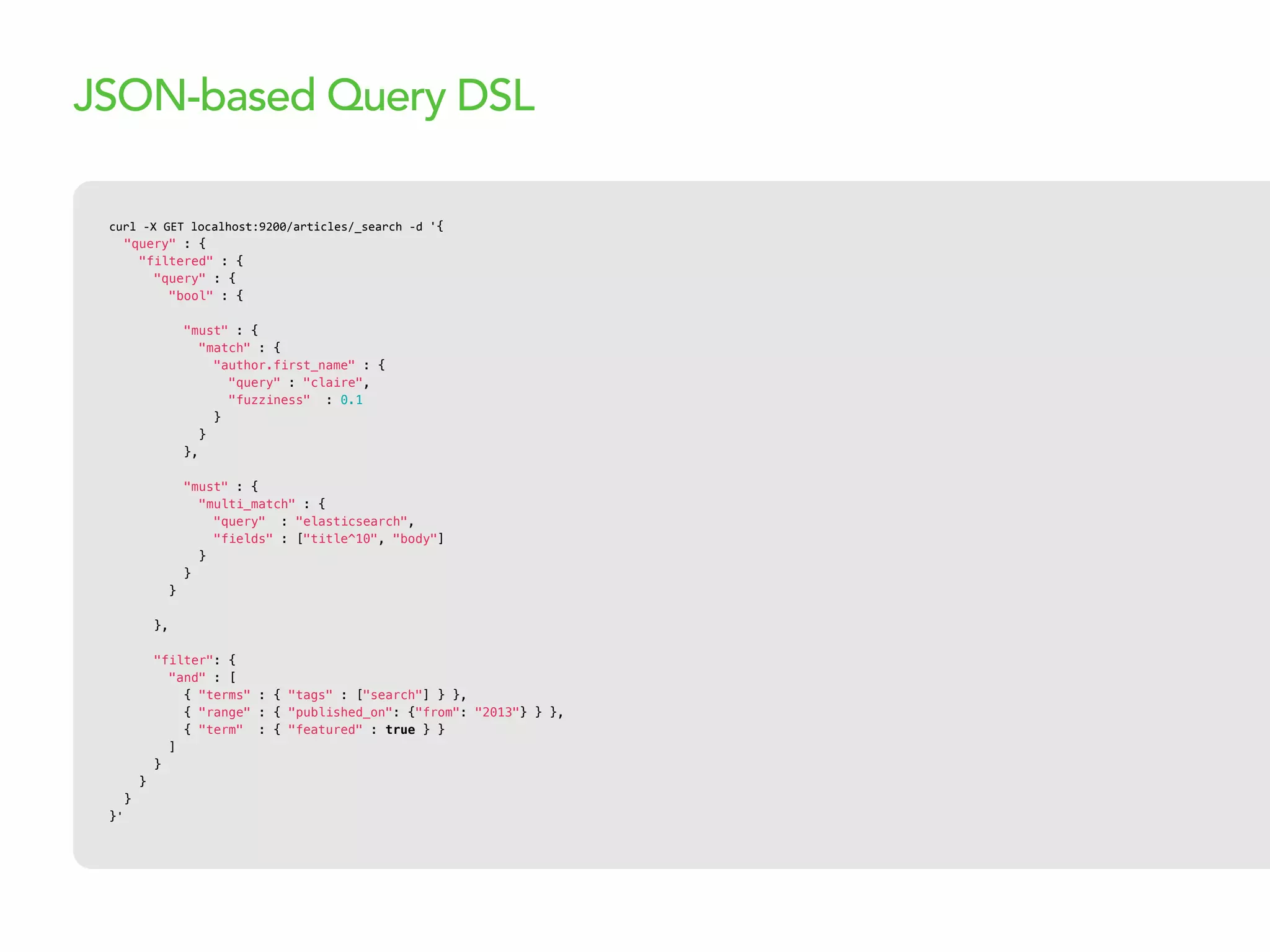 curl  -­‐X  GET  localhost:9200/articles/_search  -­‐d  '{
"query" : {
"filtered" : {
"query" : {
"bool" : {
"must" : {
"match" : {
"author.first_name" : {
"query" : "claire",
"fuzziness" : 0.1
}
}
},
"must" : {
"multi_match" : {
"query" : "elasticsearch",
"fields" : ["title^10", "body"]
}
}
}
},
"filter": {
"and" : [
{ "terms" : { "tags" : ["search"] } },
{ "range" : { "published_on": {"from": "2013"} } },
{ "term" : { "featured" : true } }
]
}
}
}
}'
JSON-based Query DSL
 