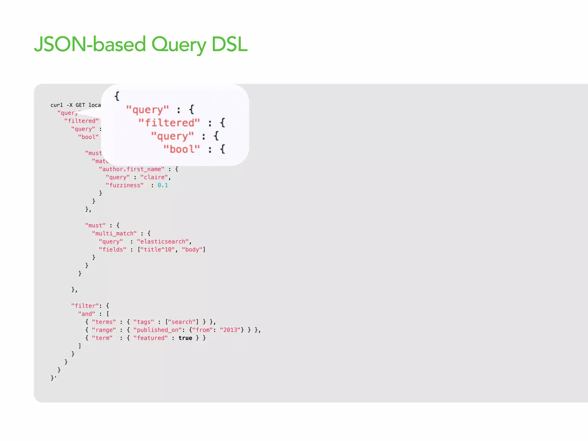 curl  -­‐X  GET  localhost:9200/articles/_search  -­‐d  '{
"query" : {
"filtered" : {
"query" : {
"bool" : {
"must" : {
"match" : {
"author.first_name" : {
"query" : "claire",
"fuzziness" : 0.1
}
}
},
"must" : {
"multi_match" : {
"query" : "elasticsearch",
"fields" : ["title^10", "body"]
}
}
}
},
"filter": {
"and" : [
{ "terms" : { "tags" : ["search"] } },
{ "range" : { "published_on": {"from": "2013"} } },
{ "term" : { "featured" : true } }
]
}
}
}
}'
JSON-based Query DSL
 