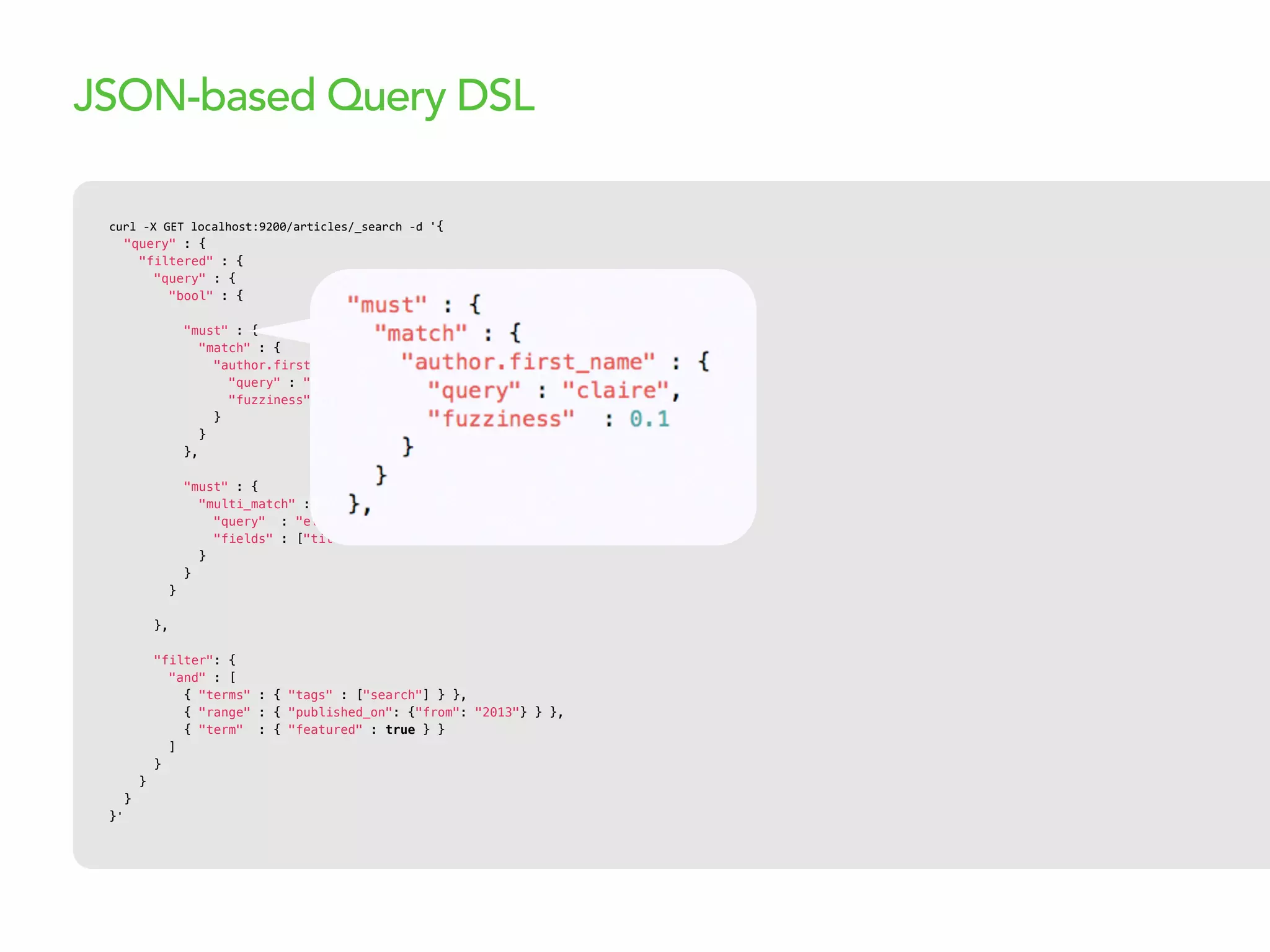 curl  -­‐X  GET  localhost:9200/articles/_search  -­‐d  '{
"query" : {
"filtered" : {
"query" : {
"bool" : {
"must" : {
"match" : {
"author.first_name" : {
"query" : "claire",
"fuzziness" : 0.1
}
}
},
"must" : {
"multi_match" : {
"query" : "elasticsearch",
"fields" : ["title^10", "body"]
}
}
}
},
"filter": {
"and" : [
{ "terms" : { "tags" : ["search"] } },
{ "range" : { "published_on": {"from": "2013"} } },
{ "term" : { "featured" : true } }
]
}
}
}
}'
JSON-based Query DSL
 